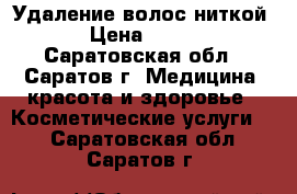 Удаление волос ниткой › Цена ­ 100 - Саратовская обл., Саратов г. Медицина, красота и здоровье » Косметические услуги   . Саратовская обл.,Саратов г.